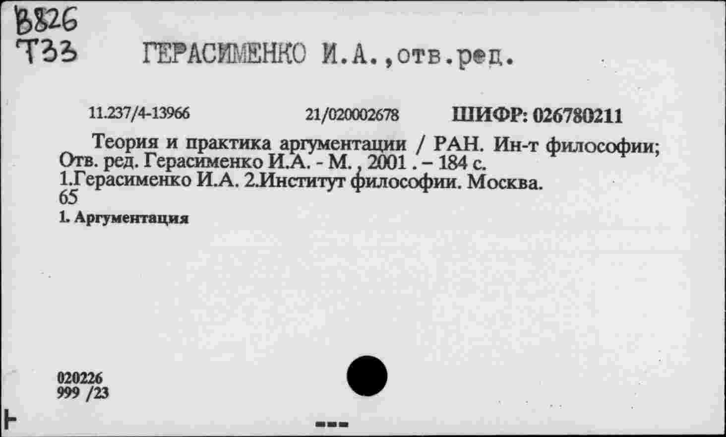 ﻿Ь»6
ТЗЬ ГЕРАСИМЕНКО И .А.,отв.рец.
11.237/4-13966	21/020002678 ШИФР: 026780211
Теория и практика аргументации / РАН. Ин-т философии;
Отв. ред. Герасименко И.А. - М.. 2001. - 184 с.
1.Герасименко И.А. 2.Институт философии. Москва.
65
1. Аргументация
020226 999/23